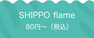 SHIPPO flame 80円〜（税込）