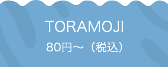 TORAMOJI 80円〜（税込）