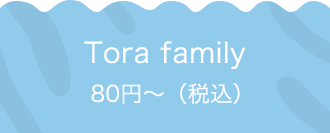 Tora family 80円〜（税込）