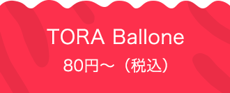 TORA Ballone 80円〜（税込）