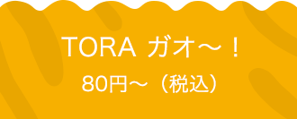 TORA ガオ〜！ 80円〜（税込）