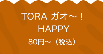 TORA ガオ〜！HAPPY 80円〜（税込）