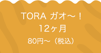 TORA ガオ〜！12ヶ月 80円〜（税込）