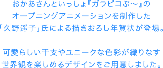 おかあさんといっしょ『ガラピコぷ～』のオープニングアニメーションを制作した「久野遥子」氏による描きおろし年賀状が登場。可愛らしい干支やユニークな色彩が織りなす世界観を楽しめるデザインをご用意しました。