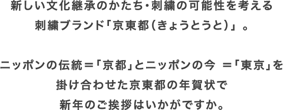 新しい文化継承のかたち・刺繍の可能性を考える刺繍ブランド「京東都（きょうとうと）」 。ニッポンの伝統＝「京都」とニッポンの今 ＝「東京」を掛け合わせた京東都の年賀状で新年のご挨拶はいかがですか。