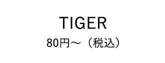 TIGER 80円～（税込）