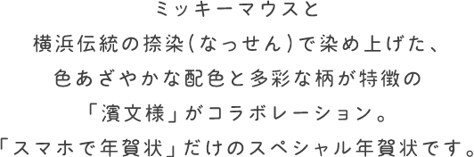 ミッキーマウスと横浜伝統の捺染(なっせん)で染め上げた、色あざやかな配色と多彩な柄が特徴の「濱文様」がコラボレーション。「スマホで年賀状」だけのスペシャル年賀状です。