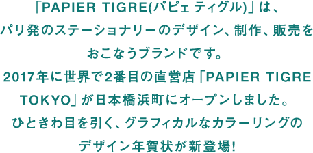 「PAPIER TIGRE(パピェ ティグル)」は、パリ発のステーショナリーのデザイン、制作、販売をおこなうブランドです。2017年に世界で2番目の直営店「PAPIER TIGRE TOKYO」が日本橋浜町にオープンしました。ひときわ目を引く、グラフィカルなカラーリングのデザイン年賀状が新登場!
