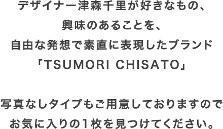 デザイナー津森千里が好きなもの、興味のあることを、自由な発想で素直に表現したブランド「TSUMORI CHISATO」写真なしタイプもご用意しておりますのでお気に入りの1枚を見つけてください。