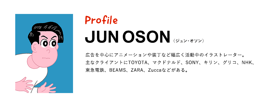 Profile JUN OSON（ジュン・オソン） 広告を中心にアニメーションや装丁など幅広く活動中のイラストレーター。主なクライアントにTOYOTA、マクドナルド、SONY、キリン、グリコ、NHK、東急電鉄、BEAMS、ZARA、Zuccaなどがある。