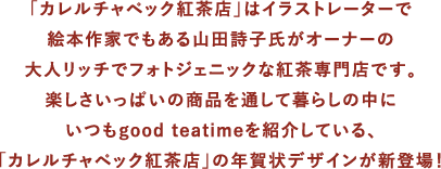 「カレルチャペック紅茶店」はイラストレーターで絵本作家でもある山田詩子氏がオーナーの大人リッチでフォトジェニックな紅茶専門店です。楽しさいっぱいの商品を通して暮らしの中にいつもgood teatimeを紹介している、「カレルチャペック紅茶店」の年賀状デザインが新登場！